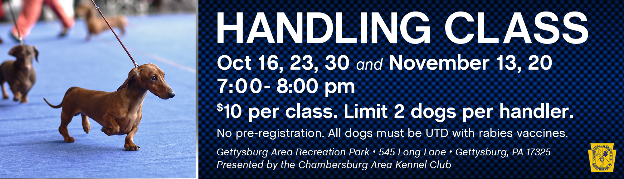 Handling Class Post Website_Oct_Nov 2023 copy Handling Class Oct 16, 23, 30 and November 13, 20 - 7:00- 8:00 pm $10 per class. Limit 2 dogs per handler. No pre-registration. All dogs must be UTD with rabies vaccines. Gettysburg Area Recreation Park • 545 Long Lane • Gettysburg, PA 17325 Presented by the Chambersburg Area Kennel Club